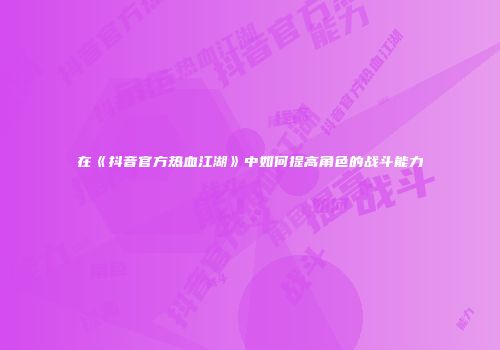 在《抖音官方热血江湖》中如何提高角色的战斗能力