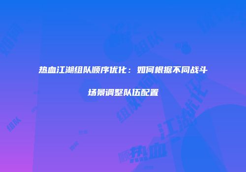 热血江湖组队顺序优化:如何根据不同战斗场景调整队伍配置