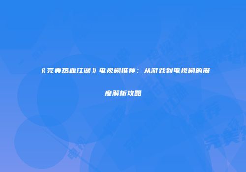 《完美热血江湖》电视剧推荐：从游戏到电视剧的深度解析攻略