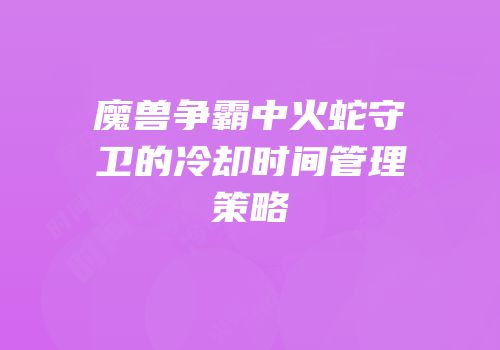 魔兽争霸中火蛇守卫的冷却时间管理策略