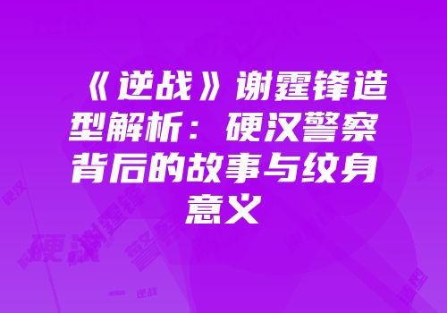 《逆战》谢霆锋造型解析：硬汉警察背后的故事与纹身意义