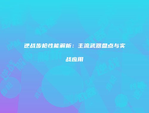 逆战步枪性能解析：主流武器盘点与实战应用