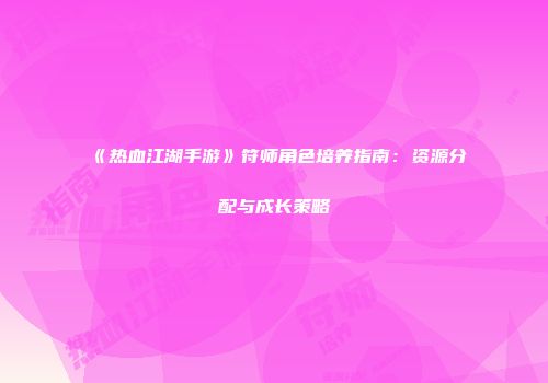 《热血江湖手游》符师角色培养指南：资源分配与成长策略