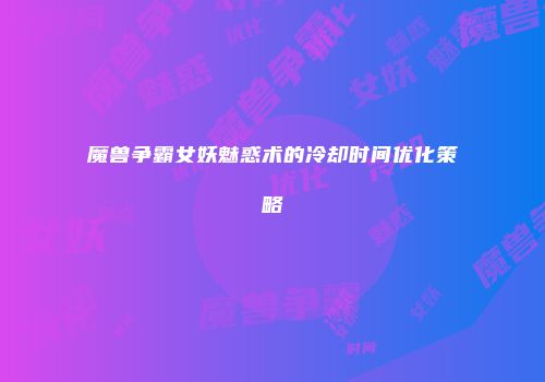魔兽争霸女妖魅惑术的冷却时间优化策略