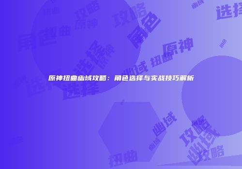 原神扭曲幽域攻略：角色选择与实战技巧解析