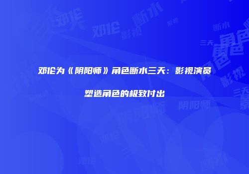 邓伦为《阴阳师》角色断水三天：影视演员塑造角色的极致付出