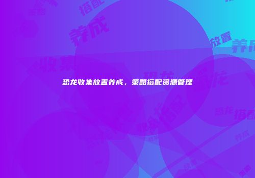 恐龙收集放置养成，策略搭配资源管理