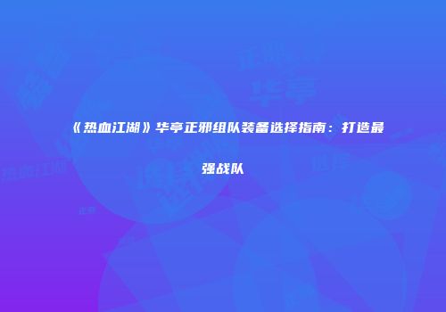 《热血江湖》华亭正邪组队装备选择指南：打造最强战队