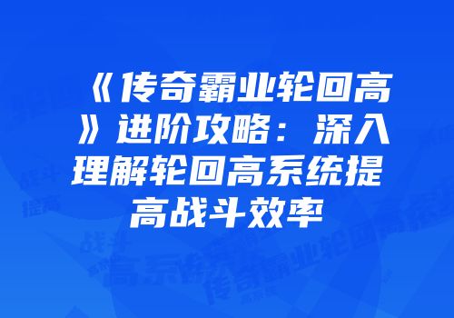 《传奇霸业轮回高》进阶攻略:深入理解轮回高系统提高战斗效率