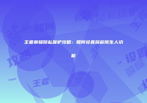 王者荣耀隐私保护攻略：如何设置屏蔽陌生人功能