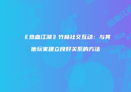 《热血江湖》竹林社交互动：与其他玩家建立良好关系的方法