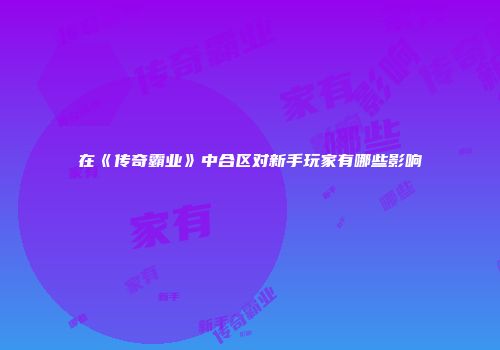 在《传奇霸业》中合区对新手玩家有哪些影响