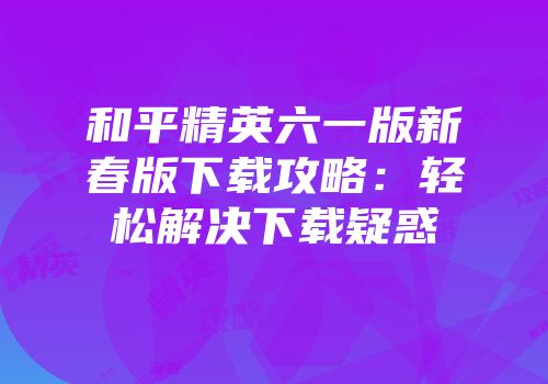 和平精英六一版新春版下载攻略：轻松解决下载疑惑