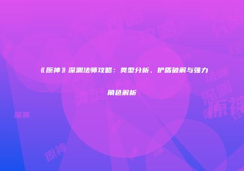 《原神》深渊法师攻略：类型分析、护盾破解与强力角色解析