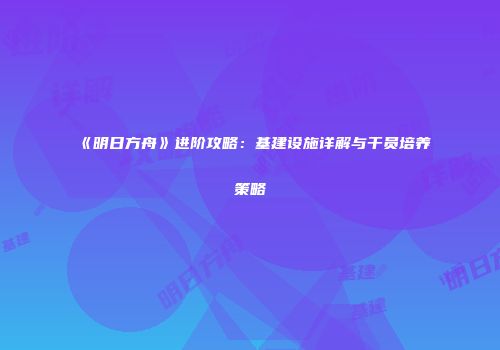 《明日方舟》进阶攻略：基建设施详解与干员培养策略