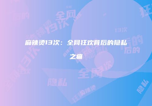 麻辣烫13次：全网狂欢背后的隐私之痛