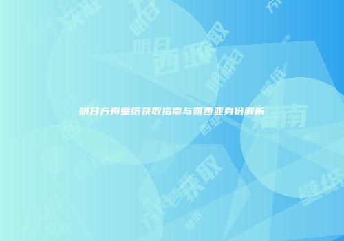 明日方舟壁纸获取指南与露西亚身份解析