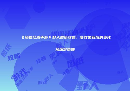 《热血江湖手游》野人图纸攻略：游戏更新后的变化及应对策略