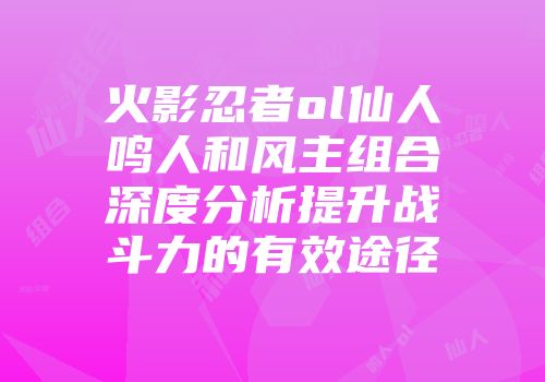 火影忍者ol仙人鸣人和风主组合深度分析提升战斗力的有效途径