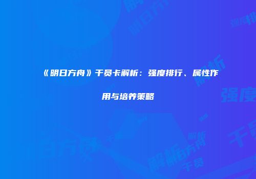 《明日方舟》干员卡解析：强度排行、属性作用与培养策略