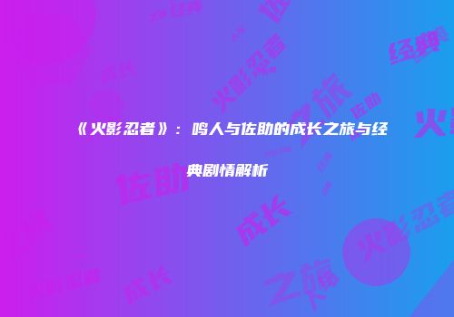 《火影忍者》：鸣人与佐助的成长之旅与经典剧情解析