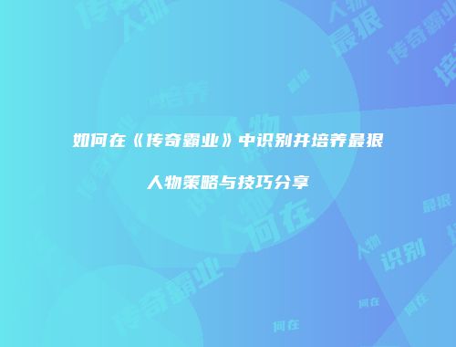 如何在《传奇霸业》中识别并培养最狠人物策略与技巧分享