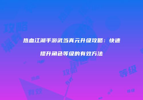 热血江湖手游武当真元升级攻略：快速提升角色等级的有效方法