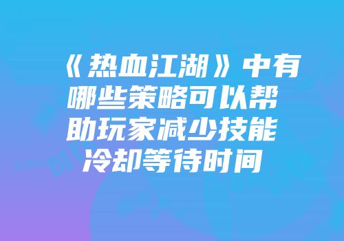 《热血江湖》中有哪些策略可以帮助玩家减少技能冷却等待时间