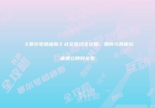 《赛尔号哈迪斯》社交互动全攻略：如何与其他玩家建立良好关系