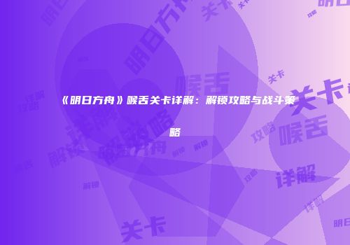 《明日方舟》喉舌关卡详解：解锁攻略与战斗策略