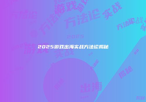 2025游戏出海实战方法论揭秘