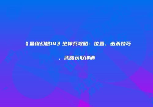 《最终幻想14》绝神兵攻略：位置、击杀技巧、武器获取详解