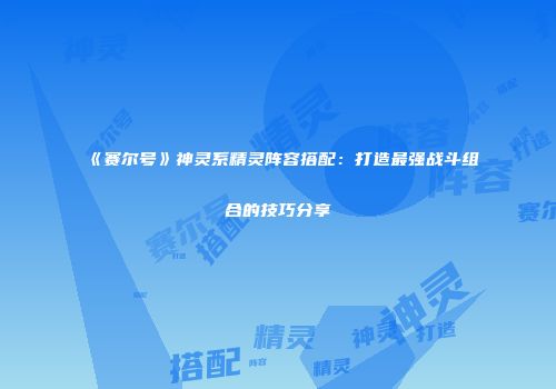 《赛尔号》神灵系精灵阵容搭配：打造最强战斗组合的技巧分享