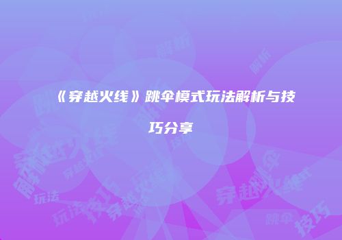 《穿越火线》跳伞模式玩法解析与技巧分享