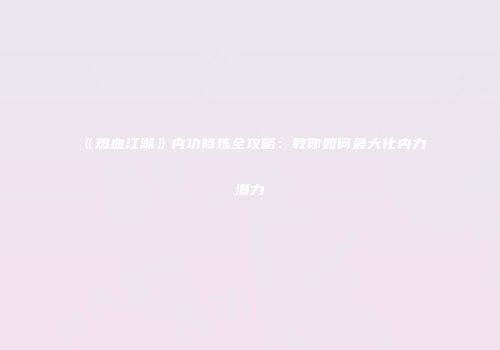 《热血江湖》内功修炼全攻略:教你如何最大化内力潜力