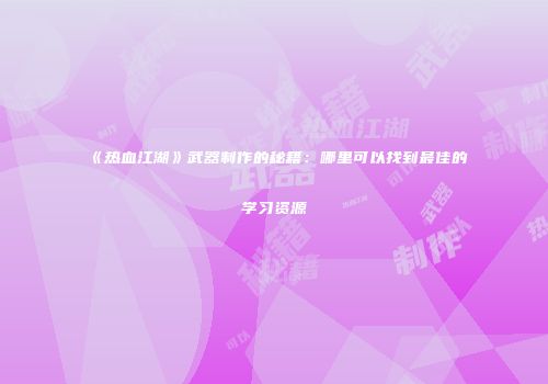 《热血江湖》武器制作的秘籍：哪里可以找到最佳的学习资源