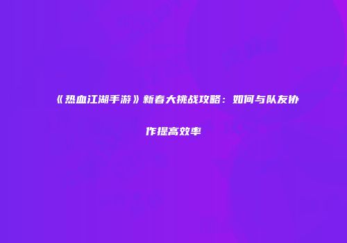 《热血江湖手游》新春大挑战攻略：如何与队友协作提高效率