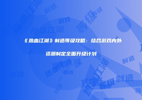 《热血江湖》制造等级攻略：结合游戏内外资源制定全面升级计划