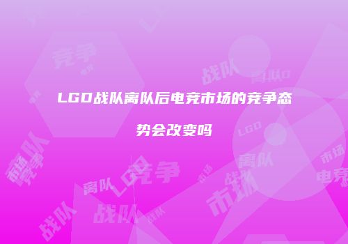 LGD战队离队后电竞市场的竞争态势会改变吗