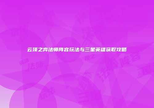 云顶之弈法师阵容玩法与三星英雄获取攻略