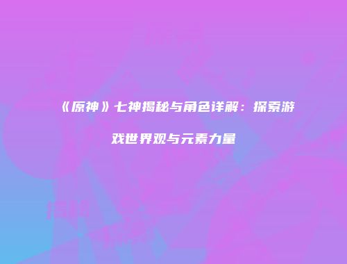《原神》七神揭秘与角色详解：探索游戏世界观与元素力量
