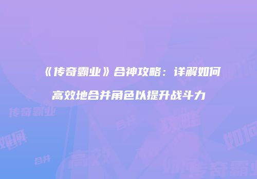 《传奇霸业》合神攻略：详解如何高效地合并角色以提升战斗力
