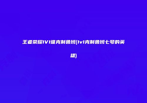 王者荣耀1V1谁克制鲁班(1v1克制鲁班七号的英雄)