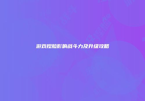 游戏捏脸影响战斗力及升级攻略
