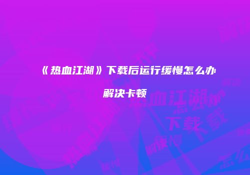 《热血江湖》下载后运行缓慢怎么办解决卡顿