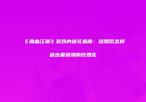 《热血江湖》游戏内送礼指南：结婚后怎样送出最浪漫的玫瑰花