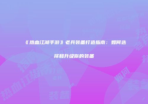 《热血江湖手游》老兵装备打造指南：如何选择和升级你的装备