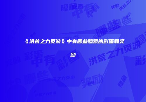 《洪荒之力页游》中有哪些隐藏的彩蛋和奖励