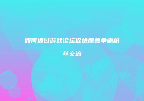 如何通过游戏论坛促进魔兽争霸粉丝交流