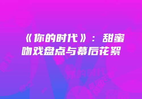 《你的时代》：甜蜜吻戏盘点与幕后花絮